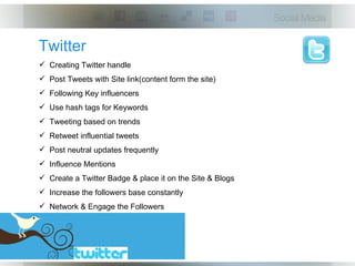 Twitter
 Creating Twitter handle
 Post Tweets with Site link(content form the site)
 Following Key influencers
 Use hash tags for Keywords
 Tweeting based on trends
 Retweet influential tweets
 Post neutral updates frequently
 Influence Mentions
 Create a Twitter Badge & place it on the Site & Blogs
 Increase the followers base constantly
 Network & Engage the Followers
 