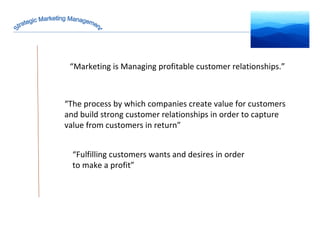 Strategic Marketing Management “ Marketing is Managing profitable customer relationships.” “ Fulfilling customers wants and desires in order to make a profit” “ The process by which companies create value for customers and build strong customer relationships in order to capture value from customers in return” 