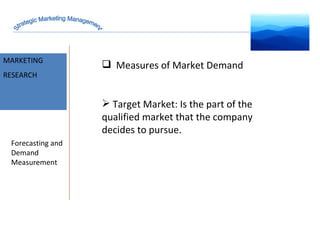 MARKET INTELLIGENCE MARKETING RESEARCH Forecasting and Demand Measurement Measures of Market Demand Target Market: Is the part of the qualified market that the company decides to pursue. Strategic Marketing Management 