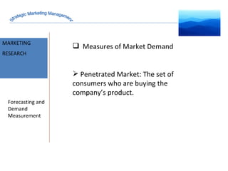 MARKET INTELLIGENCE MARKETING RESEARCH Forecasting and Demand Measurement Measures of Market Demand Penetrated Market: The set of consumers who are buying the company’s product. Strategic Marketing Management 