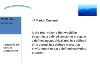 MARKET INTELLIGENCE MARKETING RESEARCH Forecasting and Demand Measurement Market Demand Is the total volume that would be bought by a defined consumer group, in a defined geographical area in a defined time period, in a defined marketing environment under a defined marketing program Strategic Marketing Management 