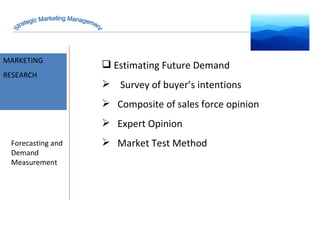 MARKET INTELLIGENCE MARKETING RESEARCH Forecasting and Demand Measurement Estimating Future Demand   Survey of buyer’s intentions Composite of sales force opinion Expert Opinion Market Test Method Strategic Marketing Management 