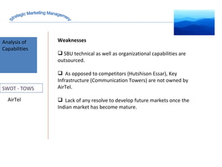 Analysis of Capabilities AirTel Strategic Marketing Management SWOT - TOWS Weaknesses SBU technical as well as organizational capabilities are outsourced.  As opposed to competitors (Hutshison Essar), Key Infrastructure (Communication Towers) are not owned by AirTel. Lack of any resolve to develop future markets once the Indian market has become mature.  