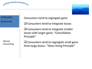 MARKET INTELLIGENCE CONSUMER  BEHAVIOUR Mental Accounting Consumers tend to segregate gains Consumers tend to integrate losses Consumers tend to integrate smaller losses with larger gains. “Cancellation Principle” Consumers tend to segregate small gains from large losses. “Silver-lining Principle” Strategic Marketing Management 