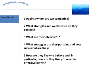 MARKET INTELLIGENCE COMPETITION Strategic Marketing Management 1 Against whom are we competing? 2 What strengths and weaknesses do they possess? 3 What are their objectives? 4 What strategies are they pursuing and how successful are they? 5 How are they likely to behave and, in particular, how are they likely to react to offensive  moves? 