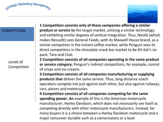 MARKET INTELLIGENCE COMPETITION Strategic Marketing Management Levels of Competition 1 Competition consists only of those companies offering a similar product or service to  the target market, utilizing a similar technology, and exhibiting similar degrees of vertical integration. Thus, Nestlé (which makes Nescafé) sees General Foods, with its Maxwell House brand, as a similar competitor in the instant coffee market, while Penguin sees its direct competitors in the chocolate snack bar market to be Kit-Kat’s six pack, Twix and Club. 2 Competition consists of all companies operating in the same product or service category.  Penguin’s indirect competitors, for example, consist of crisps and ice-creams. 3 Competition consists of all companies manufacturing or supplying products that  deliver the same service. Thus, long-distance coach operators compete not just against each other, but also against railways, cars, planes and motorcycles. 4 Competition consists of all companies competing for the same spending power. An  example of this is the American motorcycle manufacturer, Harley Davidson, which does not necessarily see itself as competing directly with other motorcycle manufacturers. Instead, for many buyers it is a choice between a Harley Davidson motorcycle and a major consumer durable such as a conservatory or a boat 