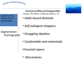 MARKET INTELLIGENCE Source:  The Times, 1 February 1997, p. 17. SEGMETATION, TARGETTING  & POSITIONING Strategic Marketing Management Segmentation Psychographic Consumer profiling and shopping habits Habit-bound diehards. Self-indulgent shoppers. Struggling idealists. Comfortable and contenteds. Frenzied copers. Mercenaries 