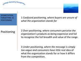 MARKET INTELLIGENCE SEGMETATION, TARGETTING  & POSITIONING Strategic Marketing Management Positioning 1  Confused positioning, where buyers are unsure of what the organization stands for 2  Over-positioning, where consumers perceive the organization’s products as being  expensive and fail to recognize the full breadth and value of the range 3  Under-positioning, where the message is simply too vague and consumers have little  real idea of what the organization stands for or how it differs from the competition. 