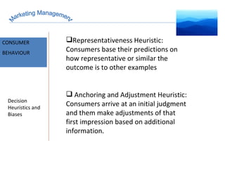 Marketing Management MARKET INTELLIGENCE CONSUMER  BEHAVIOUR Decision Heuristics and Biases Representativeness Heuristic: Consumers base their predictions on how representative or similar the outcome is to other examples Anchoring and Adjustment Heuristic: Consumers arrive at an initial judgment and them make adjustments of that first impression based on additional information. 