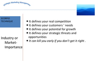 MARKET INTELLIGENCE SCORPIO  TECHNIQUE Strategic Marketing Management Industry or Market-Importance ●  It defines your real competition ●  It defines your customers ’ needs ●  It defines your potential for growth ●  It defines your strategic threats and  opportunities ●  It can kill you early if you don’t get it right . 