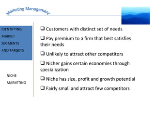 Marketing Management MARKET INTELLIGENCE IDENTIFYING  MARKET SEGMENTS  AND TARGETS Customers with distinct set of needs Pay premium to a firm that best satisfies their needs Unlikely to attract other competitors Nicher gains certain economies through specialization Niche has size, profit and growth potential Fairly small and attract few competitors  NICHE MARKETING 