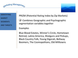 Marketing Management MARKET INTELLIGENCE IDENTIFYING  MARKET SEGMENTS  AND TARGETS PRIZM (Potential Rating Index by Zip Markets) Combines Geographic and Psychographic segmentation variables together Examples Blue Blood Estates, Winner’s Circle, Hometown Retired, Latino America, Shotguns and Pickups, Black Country Folk, Young Digerati, Beltway Boomers, The Cosmopolitans, Old Milltowns 