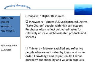 Marketing Management MARKET INTELLIGENCE IDENTIFYING  MARKET SEGMENTS  AND TARGETS PSYCHOGRAPHIC VARIABLES Groups with Higher Resources Innovators – Successful, Sophisticated, Active, “Take Charge” people, with high self esteem. Purchases often reflect cultivated tastes for relatively upscale, niche-oriented products and services Thinkers – Mature, satisfied and reflective people who are motivated by ideals and value order, knowledge and responsibility. Favour durability, functionality and value in products 