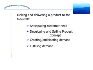 Strategic Marketing Management Anticipating customer need Developing and Selling Product  Concept Creating/anticipating demand Fulfilling demand Making and delivering a product to the customer 