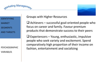Marketing Management MARKET INTELLIGENCE IDENTIFYING  MARKET SEGMENTS  AND TARGETS PSYCHOGRAPHIC VARIABLES Groups with Higher Resources Achievers – successful goal-oriented people who focus on career and family. Favour premium products that demonstrate success to their peers Experiencers – Young, enthusiastic, impulsive people who seek variety and excitement. Spend comparatively high proportion of their income on fashion, entertainment and socializing 