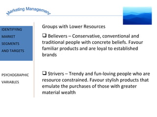 Marketing Management MARKET INTELLIGENCE IDENTIFYING  MARKET SEGMENTS  AND TARGETS PSYCHOGRAPHIC VARIABLES Groups with Lower Resources Believers – Conservative, conventional and traditional people with concrete beliefs. Favour familiar products and are loyal to established brands Strivers – Trendy and fun-loving people who are resource constrained. Favour stylish products that emulate the purchases of those with greater material wealth 