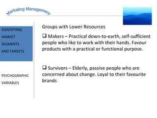Marketing Management MARKET INTELLIGENCE IDENTIFYING  MARKET SEGMENTS  AND TARGETS PSYCHOGRAPHIC VARIABLES Groups with Lower Resources Makers – Practical down-to-earth, self-sufficient people who like to work with their hands. Favour products with a practical or functional purpose. Survivors – Elderly, passive people who are concerned about change. Loyal to their favourite brands 