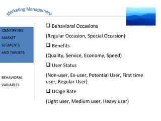 Marketing Management MARKET INTELLIGENCE IDENTIFYING  MARKET SEGMENTS  AND TARGETS BEHAVIORAL VARIABLES Behavioral Occasions (Regular Occasion, Special Occasion) Benefits (Quality, Service, Economy, Speed) User Status (Non-user, Ex-user, Potential User, First time user, Regular User) Usage Rate (Light user, Medium user, Heavy user) 