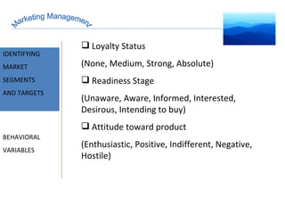 Marketing Management MARKET INTELLIGENCE IDENTIFYING  MARKET SEGMENTS  AND TARGETS BEHAVIORAL VARIABLES Loyalty Status (None, Medium, Strong, Absolute) Readiness Stage (Unaware, Aware, Informed, Interested, Desirous, Intending to buy) Attitude toward product (Enthusiastic, Positive, Indifferent, Negative, Hostile) 