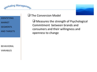 Marketing Management MARKET INTELLIGENCE IDENTIFYING  MARKET SEGMENTS  AND TARGETS BEHAVIORAL VARIABLES The Conversion Model Measures the strength of Psychological Commitment  between brands and consumers and their willingness and openness to change 