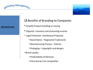 Marketing Management BRAND EQUITY BRANDING Benefits of Branding to Companies Simplify Product Handling or tracing Organize  inventory and accounting records Legal Protection  (Intellectual Property) Brand Name – Registered Trademarks Manufacturing Process – Patents Packaging – Copyrights and designs  Brand Loyalty Predictability of Demand Entry barriers for competition  