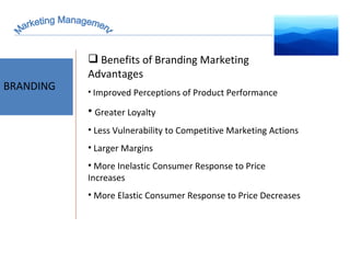 Marketing Management BRANDING Benefits of Branding Marketing Advantages Improved Perceptions of Product Performance Greater Loyalty Less Vulnerability to Competitive Marketing Actions Larger Margins More Inelastic Consumer Response to Price Increases More Elastic Consumer Response to Price Decreases 
