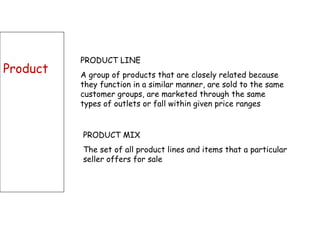 Product PRODUCT LINE A group of products that are closely related because they function in a similar manner, are sold to the same customer groups, are marketed through the same types of outlets or fall within given price ranges  PRODUCT MIX The set of all product lines and items that a particular seller offers for sale 