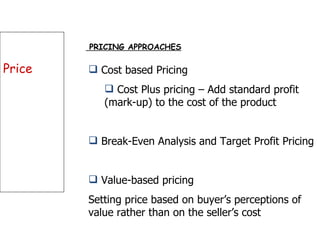 Price PRICING APPROACHES Cost based Pricing Cost Plus pricing – Add standard profit (mark-up) to the cost of the product Break-Even Analysis and Target Profit Pricing Value-based pricing Setting price based on buyer’s perceptions of value rather than on the seller’s cost  
