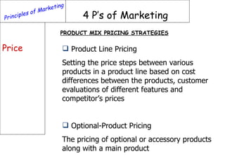 Principles of Marketing 4 P’s of Marketing Price PRODUCT MIX PRICING STRATEGIES Product Line Pricing Setting the price steps between various products in a product line based on cost differences between the products, customer evaluations of different features and competitor’s prices Optional-Product Pricing  The pricing of optional or accessory products along with a main product 