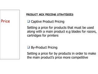 Price PRODUCT MIX PRICING STRATEGIES Captive Product Pricing Setting a price for products that must be used along with a main product e.g blades for razors, cartridges for printers By-Product Pricing Setting a price for by products in order to make the main product’s price more competitive 