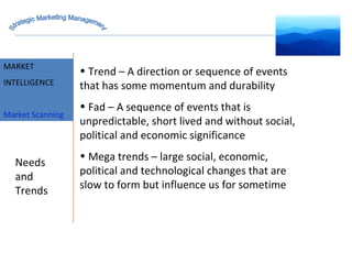 MARKET INTELLIGENCE Trend – A direction or sequence of events that has some momentum and durability Fad – A sequence of events that is unpredictable, short lived and without social, political and economic significance Mega trends – large social, economic, political and technological changes that are slow to form but influence us for sometime Needs and Trends MARKET INTELLIGENCE Market Scanning Strategic Marketing Management 
