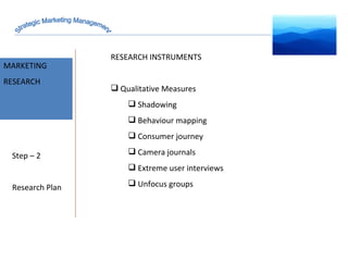 MARKET INTELLIGENCE MARKETING RESEARCH Step – 2 Research Plan RESEARCH INSTRUMENTS Qualitative Measures  Shadowing Behaviour mapping Consumer journey Camera journals  Extreme user interviews Unfocus groups  Strategic Marketing Management 