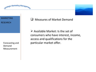 MARKET INTELLIGENCE MARKETING RESEARCH Forecasting and Demand Measurement Measures of Market Demand Available Market: Is the set of consumers who have interest, income, access and qualifications for the particular market offer. Strategic Marketing Management 