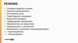 РЕЗЮМЕ:
#1 Синхронизируйте усилия
#2 Оцените возможности
#3 Установите цели
#4 Таргетируйте площадки
#5 Выделите метрики
#6 Сформируйте концепцию
#7 Позаботьтесь об айдентике
#8 Определитесь с контентом
#9 Вовлекайте, слушайте, взаимодействуйте
#10 Адаптируйтесь
#11 Анализируйте
 