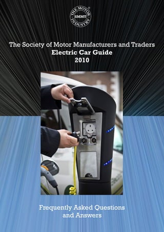 The Society of Motor Manufacturers and Traders
Electric Car Guide
2010
Frequently Asked Questions
and Answers
iStock_000002105903Large.jpg
 