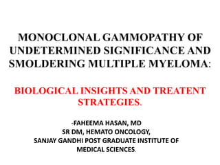 MONOCLONAL GAMMOPATHY OF
UNDETERMINED SIGNIFICANCE AND
SMOLDERING MULTIPLE MYELOMA:
BIOLOGICAL INSIGHTS AND TREATENT
STRATEGIES.
-FAHEEMA HASAN, MD
SR DM, HEMATO ONCOLOGY,
SANJAY GANDHI POST GRADUATE INSTITUTE OF
MEDICAL SCIENCES.
 