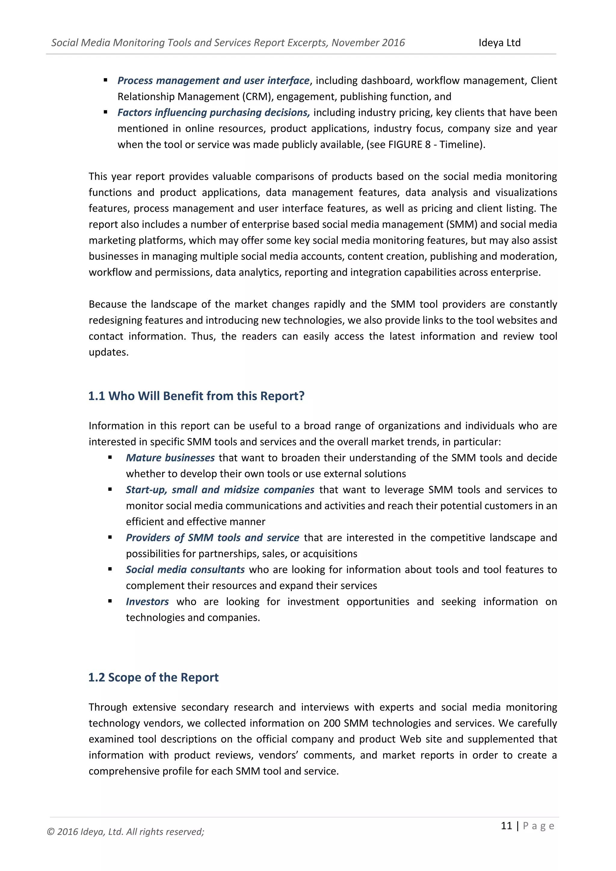 Social Media Monitoring Tools and Services Report Excerpts, November 2016 Ideya Ltd
11 | P a g e
© 2016 Ideya, Ltd. All rights reserved;
 Process management and user interface, including dashboard, workflow management,
engagement function, publishing function, Client Relationship Management (CRM), and
 Factors influencing purchasing decisions, including pricing, key clients that have been
mentioned in online resources, product applications, industry focus, company size and year
when the tool or service was made publicly available, (see FIGURE 8 - Timeline).
This year report provides valuable comparisons of products based on the social media monitoring
functions and product applications, data management features, data analysis and visualizations
features, process management and user interface features, as well as pricing and client listing. The
report also includes a number of enterprise based social media management (SMM) and social media
marketing platforms, which may offer some key social media monitoring features, but may also assist
businesses in managing multiple social media accounts, content creation, publishing and moderation,
workflow and permissions, data analytics, reporting and integration capabilities across enterprise.
Because the landscape of the market changes rapidly and the SMM tool providers are constantly
redesigning features and introducing new technologies, we also provide links to the tool websites and
contact information. Thus, the readers can easily access the latest information and review tool
updates.
1.1 Who Will Benefit from this Report?
Information in this report can be useful to a broad range of organizations and individuals who are
interested in specific SMM tools and services and the overall market trends, in particular:
 Mature businesses that want to broaden their understanding of the SMM tools and decide
whether to develop their own tools or use external solutions
 Start-up, small and midsize companies that want to leverage SMM tools and services to
monitor social media communications and activities and reach their potential customers in an
efficient and effective manner
 Providers of SMM tools and service that are interested in the competitive landscape and
possibilities for partnerships, sales, or acquisitions
 Social media consultants who are looking for information about tools and tool features to
complement their resources and expand their services
 Investors who are looking for investment opportunities and seeking information on
technologies and companies.
1.2 Scope of the Report
Through extensive secondary research and interviews with experts and social media monitoring
technology vendors, we collected information on 200 SMM technologies and services. We carefully
examined tool descriptions on the official company and product Web site and supplemented that
information with product reviews, vendors’ comments, and market reports in order to create a
comprehensive profile for each SMM tool and service.
 