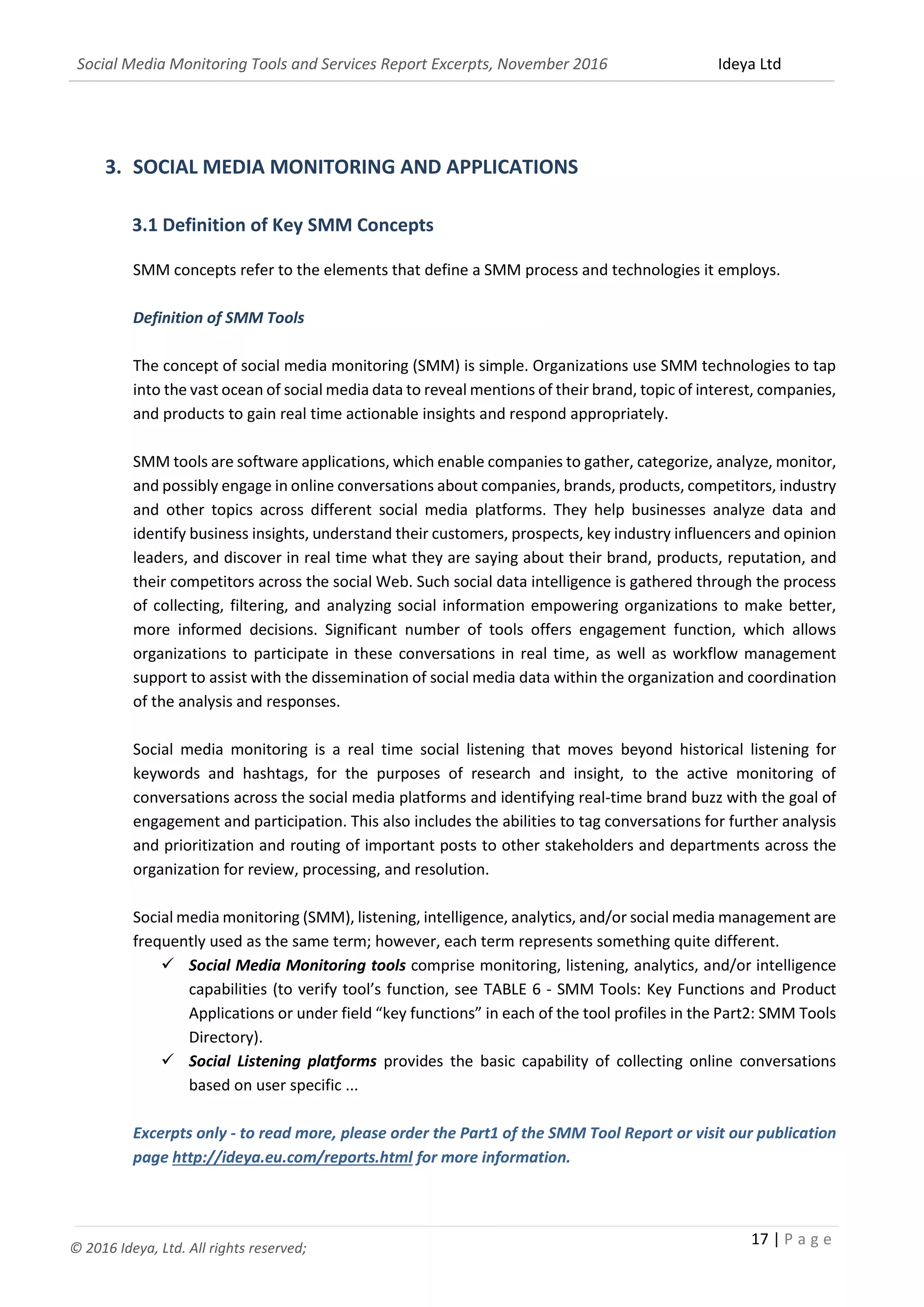 Social Media Monitoring Tools and Services Report Excerpts, November 2016 Ideya Ltd
17 | P a g e
© 2016 Ideya, Ltd. All rights reserved;
3. SOCIAL MEDIA MONITORING AND APPLICATIONS
3.1 Definition of Key SMM Concepts
SMM concepts refer to the elements that define a SMM process and technologies it employs.
Definition of SMM Tools
The concept of social media monitoring (SMM) is simple. Organizations use SMM technologies to tap
into the vast ocean of social media data to reveal mentions of their brand, topic of interest, companies,
and products to gain real time actionable insights and respond appropriately.
SMM tools are software applications, which enable companies to gather, categorize, analyze, monitor,
and possibly engage in online conversations about companies, brands, products, competitors, industry
and other topics across different social media platforms. They help businesses analyze data and
identify business insights, understand their customers, prospects, key industry influencers and opinion
leaders, and discover in real time what they are saying about their brand, products, reputation, and
their competitors across the social Web. Such social data intelligence is gathered through the process
of collecting, filtering, and analyzing social information empowering organizations to make better,
more informed decisions. Significant number of tools offers engagement function, which allows
organizations to participate in these conversations in real time, as well as workflow management
support to assist with the dissemination of social media data within the organization and coordination
of the analysis and responses.
Social media monitoring is a real time social listening that moves beyond historical listening for
keywords and hashtags, for the purposes of research and insight, to the active monitoring of
conversations across the social media platforms and identifying real-time brand buzz with the goal of
engagement and participation. This also includes the abilities to tag conversations for further analysis
and prioritization and routing of important posts to other stakeholders and departments across the
organization for review, processing, and resolution.
Social media monitoring (SMM), listening, intelligence, analytics, and/or social media management are
frequently used as the same term; however, each term represents something quite different.
 Social Media Monitoring tools comprise monitoring, listening, analytics, and/or intelligence
capabilities (to verify tool’s function, see TABLE 6 - SMM Tools: Key Functions and Product
Applications or under field “key functions” in each of the tool profiles in the Part2: SMM Tools
Directory).
 Social Listening platforms provides the basic capability of collecting online conversations
based on user specific ...
Excerpts only - to read more, please order the Part1 of the SMM Tool Report or visit our publication
page http://ideya.eu.com/reports.html for more information.
 