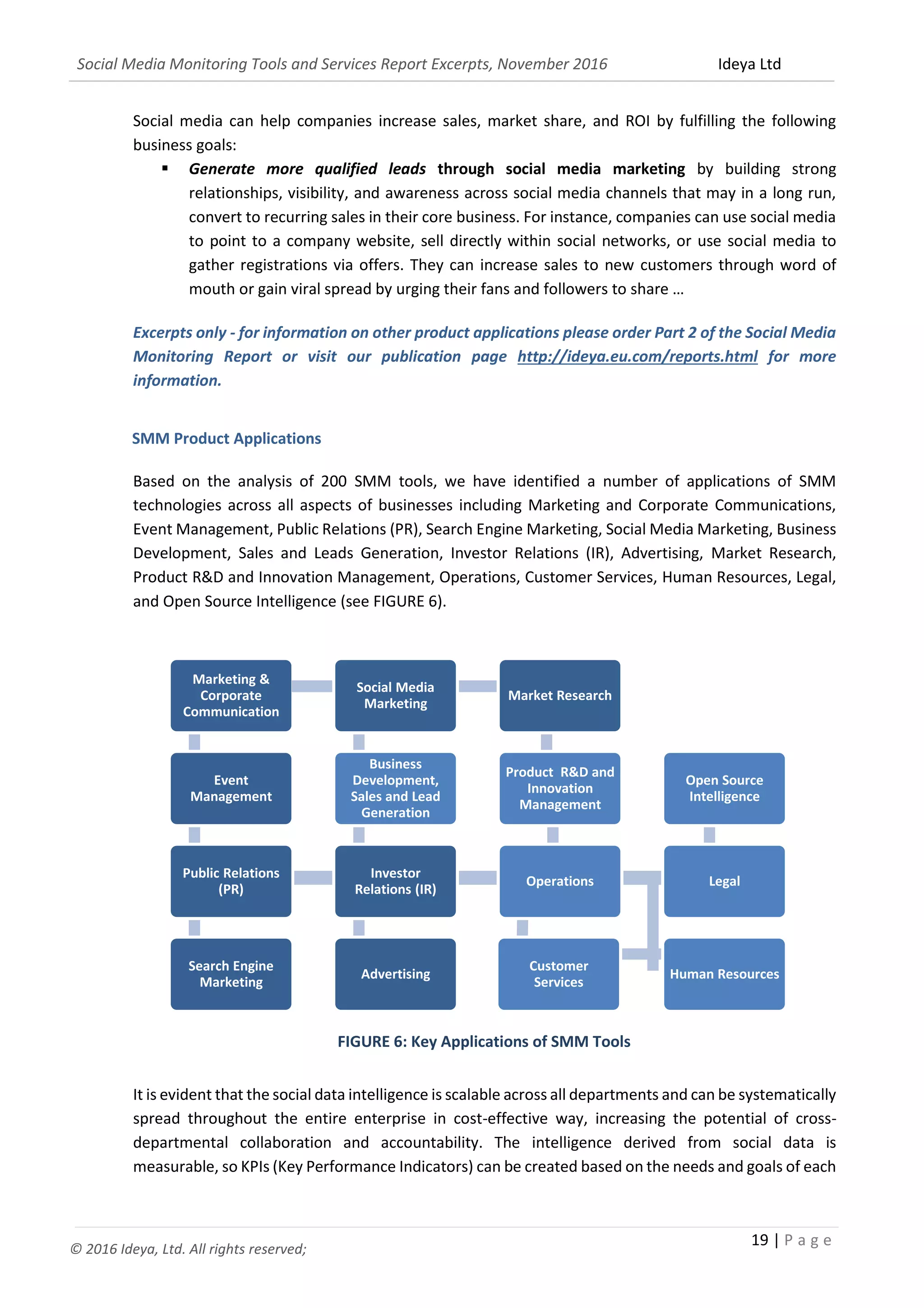 Social Media Monitoring Tools and Services Report Excerpts, November 2016 Ideya Ltd
19 | P a g e
© 2016 Ideya, Ltd. All rights reserved;
Social media can help companies increase sales, market share, and ROI by fulfilling the following
business goals:
 Generate more qualified leads through social media marketing by building strong
relationships, visibility, and awareness across social media channels that may in a long run,
convert to recurring sales in their core business. For instance, companies can use social media
to point to a company website, sell directly within social networks, or use social media to
gather registrations via offers. They can increase sales to new customers through word of
mouth or gain viral spread by urging their fans and followers to share …
Excerpts only - for information on other product applications please order Part 2 of the Social Media
Monitoring Report or visit our publication page http://ideya.eu.com/reports.html for more
information.
SMM Product Applications
Based on the analysis of 200 SMM tools, we have identified a number of applications of SMM
technologies across all aspects of businesses including Marketing and Corporate Communications,
Event Management, Public Relations (PR), Search Engine Marketing, Social Media Marketing, Business
Development, Sales and Leads Generation, Investor Relations (IR), Advertising, Market Research,
Product R&D and Innovation Management, Operations, Customer Services, Human Resources, Legal,
and Open Source Intelligence (see FIGURE 6).
FIGURE 6: Key Applications of SMM Tools
It is evident that the social data intelligence is scalable across all departments and can be systematically
spread throughout the entire enterprise in cost-effective way, increasing the potential of cross-
departmental collaboration and accountability. The intelligence derived from social data is
measurable, so KPIs (Key Performance Indicators) can be created based on the needs and goals of each
Marketing &
Corporate
Communication
Event
Management
Public Relations
(PR)
Search Engine
Marketing
Advertising
Investor
Relations (IR)
Business
Development,
Sales and Lead
Generation
Social Media
Marketing
Market Research
Product R&D and
Innovation
Management
Operations
Customer
Services
Human Resources
Legal
Open Source
Intelligence
 