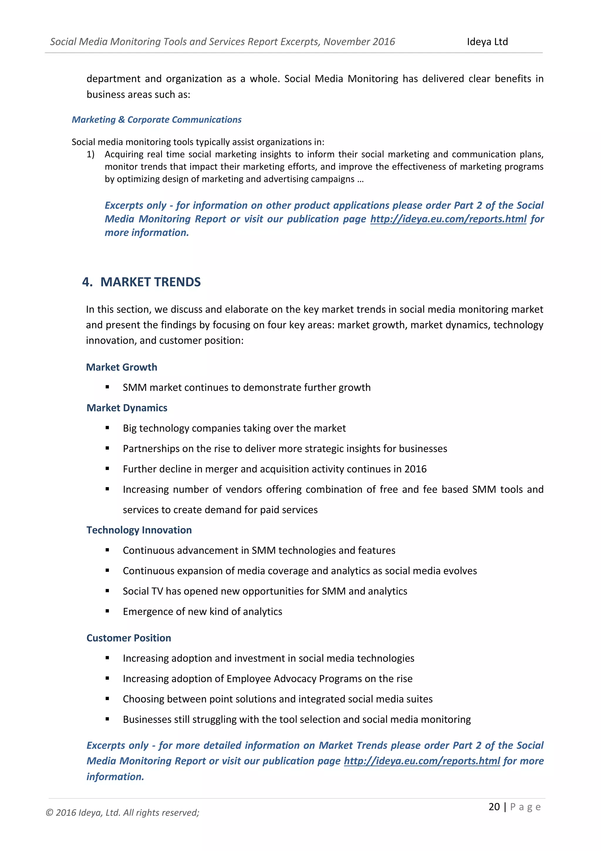 Social Media Monitoring Tools and Services Report Excerpts, November 2016 Ideya Ltd
20 | P a g e
© 2016 Ideya, Ltd. All rights reserved;
department and organization as a whole. Social Media Monitoring has delivered clear benefits in
business areas such as:
Marketing & Corporate Communications
Social media monitoring tools typically assist organizations in:
1) Acquiring real time social marketing insights to inform their social marketing and communication plans,
monitor trends that impact their marketing efforts, and improve the effectiveness of marketing programs
by optimizing design of marketing and advertising campaigns …
Excerpts only - for information on other product applications please order Part 2 of the Social Media
Monitoring Report or visit our publication page http://ideya.eu.com/reports.html for more
information.
4. MARKET TRENDS
In this section, we discuss and elaborate on the key market trends in social media monitoring market
and present the findings by focusing on four key areas: market growth, market dynamics, technology
innovation, and customer position:
Market Growth
 SMM market continues to demonstrate further growth
Market Dynamics
 Big technology companies taking over the market
 Partnerships on the rise to deliver more strategic insights for businesses
 Further decline in merger and acquisition activity continues in 2016
 Increasing number of vendors offering combination of free and fee based SMM tools and
services to create demand for paid services
Technology Innovation
 Continuous advancement in SMM technologies and features
 Continuous expansion of media coverage and analytics as social media evolves
 Social TV has opened new opportunities for SMM and analytics
 Emergence of new kind of analytics
Customer Position
 Increasing adoption and investment in social media technologies
 Increasing adoption of Employee Advocacy Programs on the rise
 Choosing between point solutions and integrated social media suites
 Businesses still struggling with the tool selection and social media monitoring
Excerpts only - for more detailed information on Market Trends please order Part 2 of the Social
Media Monitoring Report or visit our publication page http://ideya.eu.com/reports.html for more
information.
 