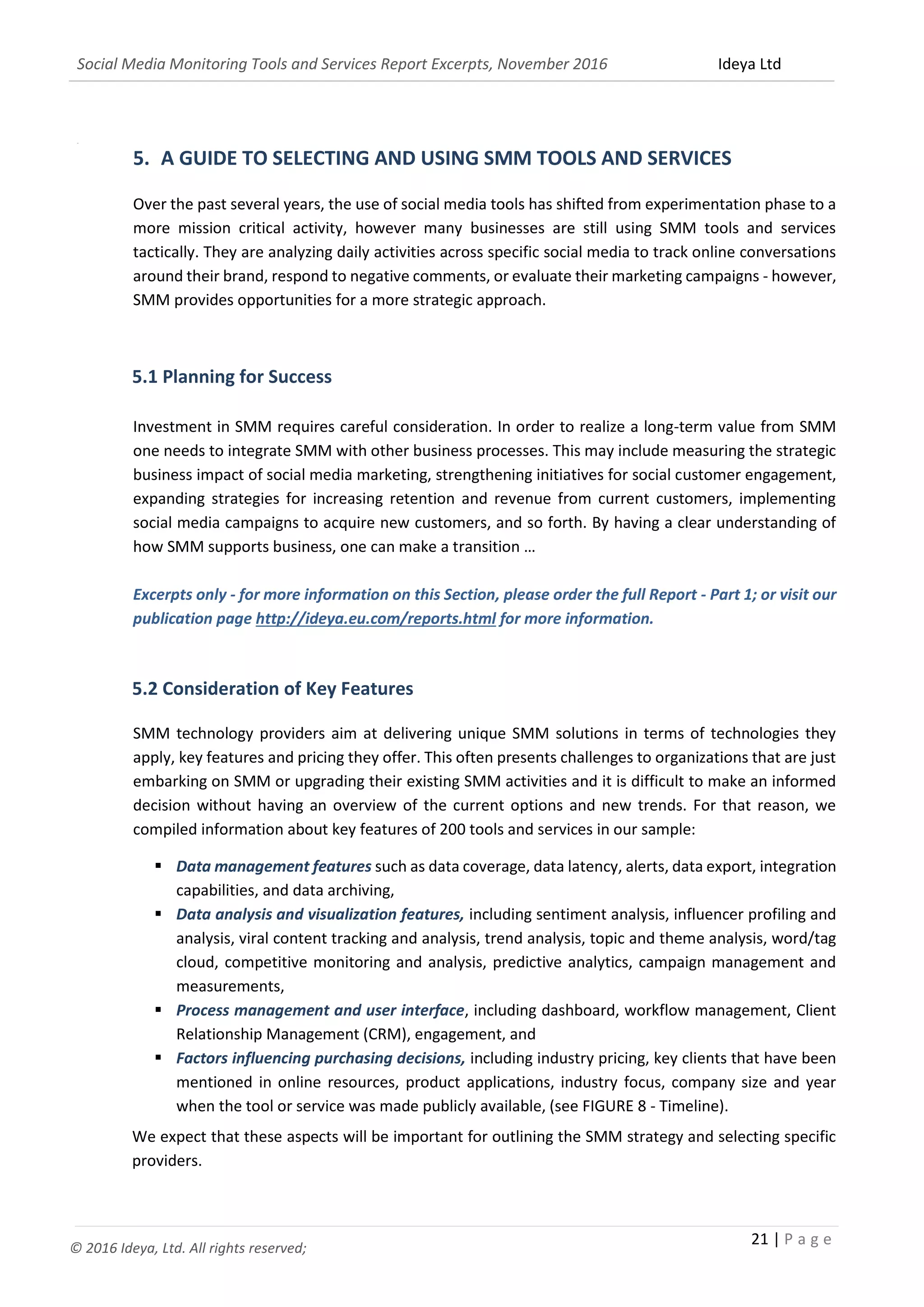 Social Media Monitoring Tools and Services Report Excerpts, November 2016 Ideya Ltd
21 | P a g e
© 2016 Ideya, Ltd. All rights reserved;
=+
5. A GUIDE TO SELECTING AND USING SMM TOOLS AND SERVICES
Over the past several years, the use of social media tools has shifted from experimentation phase to a
more mission critical activity, however many businesses are still using SMM tools and services
tactically. They are analyzing daily activities across specific social media to track online conversations
around their brand, respond to negative comments, or evaluate their marketing campaigns - however,
SMM provides opportunities for a more strategic approach.
5.1 Planning for Success
Investment in SMM requires careful consideration. In order to realize a long-term value from SMM
one needs to integrate SMM with other business processes. This may include measuring the strategic
business impact of social media marketing, strengthening initiatives for social customer engagement,
expanding strategies for increasing retention and revenue from current customers, implementing
social media campaigns to acquire new customers, and so forth. By having a clear understanding of
how SMM supports business, one can make a transition …
Excerpts only - for more information on this Section, please order the full Report - Part 1; or visit our
publication page http://ideya.eu.com/reports.html for more information.
5.2 Consideration of Key Features
SMM technology providers aim at delivering unique SMM solutions in terms of technologies they
apply, key features and pricing they offer. This often presents challenges to organizations that are just
embarking on SMM or upgrading their existing SMM activities and it is difficult to make an informed
decision without having an overview of the current options and new trends. For that reason, we
compiled information about key features of 200 tools and services in our sample:
 Data management features such as data coverage, data latency, alerts, data export, integration
capabilities, and data archiving,
 Data analysis and visualization features, including sentiment analysis, influencer profiling and
analysis, viral content tracking and analysis, trend analysis, topic and theme analysis, word/tag
cloud, competitive monitoring and analysis, predictive analytics, campaign management and
measurements,
 Process management and user interface, including dashboard, workflow management, Client
Relationship Management (CRM), engagement, and
 Factors influencing purchasing decisions, including industry pricing, key clients that have been
mentioned in online resources, product applications, industry focus, company size and year
when the tool or service was made publicly available, (see FIGURE 8 - Timeline).
We expect that these aspects will be important for outlining the SMM strategy and selecting specific
providers.
 
