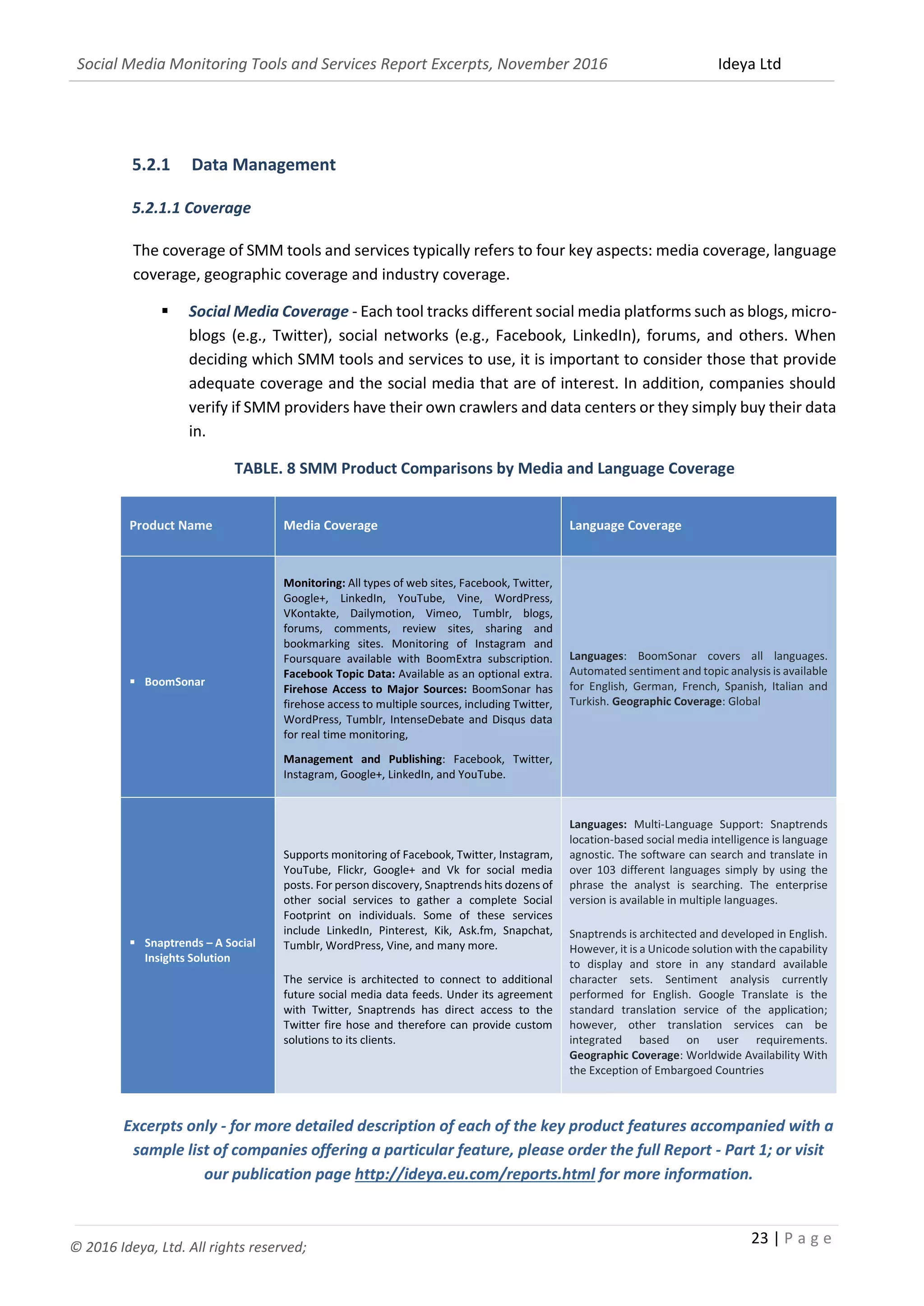 Social Media Monitoring Tools and Services Report Excerpts, November 2016 Ideya Ltd
23 | P a g e
© 2016 Ideya, Ltd. All rights reserved;
5.2.1 Data Management
5.2.1.1 Coverage
The coverage of SMM tools and services typically refers to four key aspects: media coverage, language
coverage, geographic coverage and industry coverage.
 Social Media Coverage - Each tool tracks different social media platforms such as blogs, micro-
blogs (e.g., Twitter), social networks (e.g., Facebook, LinkedIn), forums, and others. When
deciding which SMM tools and services to use, it is important to consider those that provide
adequate coverage and the social media that are of interest. In addition, companies should
verify if SMM providers have their own crawlers and data centers or they simply buy their data
in.
TABLE. 8 SMM Product Comparisons by Media and Language Coverage
Product Name Media Coverage Language Coverage
 BoomSonar
Monitoring: All types of web sites, Facebook, Twitter,
Google+, LinkedIn, YouTube, Vine, WordPress,
VKontakte, Dailymotion, Vimeo, Tumblr, blogs,
forums, comments, review sites, sharing and
bookmarking sites. Monitoring of Instagram and
Foursquare available with BoomExtra subscription.
Facebook Topic Data: Available as an optional extra.
Firehose Access to Major Sources: BoomSonar has
firehose access to multiple sources, including Twitter,
WordPress, Tumblr, IntenseDebate and Disqus data
for real time monitoring,
Management and Publishing: Facebook, Twitter,
Instagram, Google+, LinkedIn, and YouTube.
Languages: BoomSonar covers all languages.
Automated sentiment and topic analysis is available
for English, German, French, Spanish, Italian and
Turkish. Geographic Coverage: Global
 Snaptrends – A Social
Insights Solution
Supports monitoring of Facebook, Twitter, Instagram,
YouTube, Flickr, Google+ and Vk for social media
posts. For person discovery, Snaptrends hits dozens of
other social services to gather a complete Social
Footprint on individuals. Some of these services
include LinkedIn, Pinterest, Kik, Ask.fm, Snapchat,
Tumblr, WordPress, Vine, and many more.
The service is architected to connect to additional
future social media data feeds. Under its agreement
with Twitter, Snaptrends has direct access to the
Twitter fire hose and therefore can provide custom
solutions to its clients.
Languages: Multi-Language Support: Snaptrends
location-based social media intelligence is language
agnostic. The software can search and translate in
over 103 different languages simply by using the
phrase the analyst is searching. The enterprise
version is available in multiple languages.
Snaptrends is architected and developed in English.
However, it is a Unicode solution with the capability
to display and store in any standard available
character sets. Sentiment analysis currently
performed for English. Google Translate is the
standard translation service of the application;
however, other translation services can be
integrated based on user requirements.
Geographic Coverage: Worldwide Availability With
the Exception of Embargoed Countries
Excerpts only - for more detailed description of each of the key product features accompanied with a
sample list of companies offering a particular feature, please order the full Report - Part 1; or visit
our publication page http://ideya.eu.com/reports.html for more information.
 