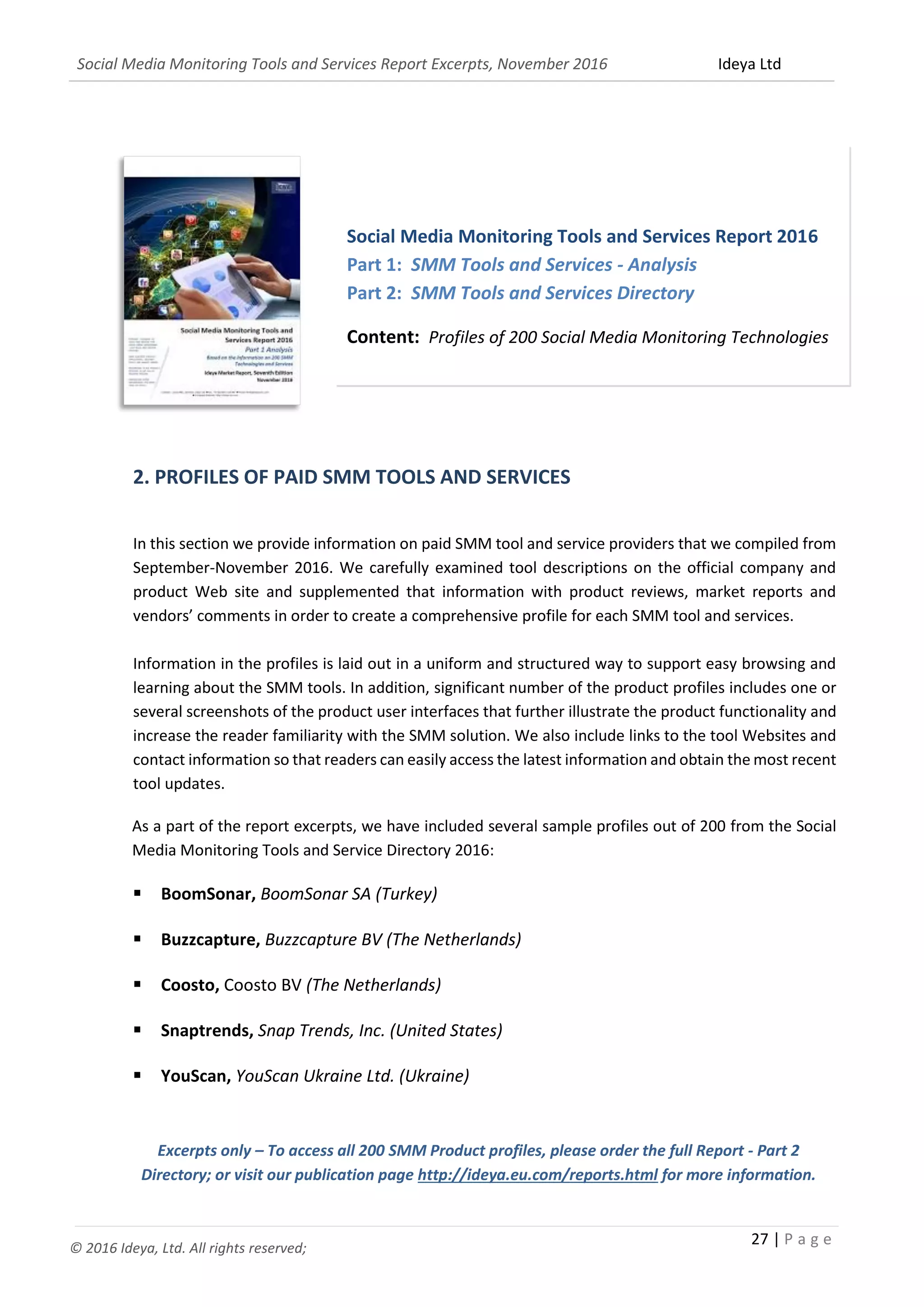 Social Media Monitoring Tools and Services Report Excerpts, November 2016 Ideya Ltd
27 | P a g e
© 2016 Ideya, Ltd. All rights reserved;
2. PROFILES OF PAID SMM TOOLS AND SERVICES
In this section we provide information on paid SMM tool and service providers that we compiled from
September-November 2016. We carefully examined tool descriptions on the official company and
product Web site and supplemented that information with product reviews, market reports and
vendors’ comments in order to create a comprehensive profile for each SMM tool and services.
Information in the profiles is laid out in a uniform and structured way to support easy browsing and
learning about the SMM tools. In addition, significant number of the product profiles includes one or
several screenshots of the product user interfaces that further illustrate the product functionality and
increase the reader familiarity with the SMM solution. We also include links to the tool Websites and
contact information so that readers can easily access the latest information and obtain the most recent
tool updates.
As a part of the report excerpts, we have included several sample profiles out of 200 from the Social
Media Monitoring Tools and Service Directory 2016:
 BoomSonar, BoomSonar SA (Turkey)
 Buzzcapture, Buzzcapture BV (The Netherlands)
 Coosto, Coosto BV (The Netherlands)
 Snaptrends, Snap Trends, Inc. (United States)
 YouScan, YouScan Ukraine Ltd. (Ukraine)
Excerpts only – To access all 200 SMM Product profiles, please order the full Report - Part 2
Directory; or visit our publication page http://ideya.eu.com/reports.html for more information.
Social Media Monitoring Tools and Services Report 2016
Part 1: SMM Tools and Services - Analysis
Part 2: SMM Tools and Services Directory
Content: Profiles of 200 Social Media Monitoring Technologies
and Services
 