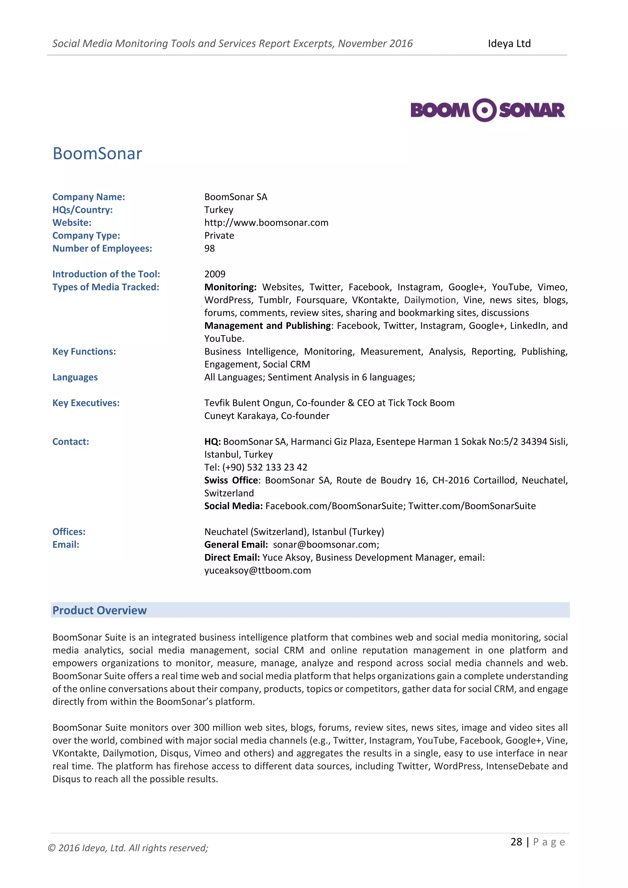 Social Media Monitoring Tools and Services Report Excerpts, November 2016 Ideya Ltd
28 | P a g e
© 2016 Ideya, Ltd. All rights reserved;
BoomSonar
Company Name: BoomSonar SA
HQs/Country: Turkey
Website: http://www.boomsonar.com
Company Type: Private
Number of Employees: 98
Introduction of the Tool: 2009
Types of Media Tracked: Monitoring: Websites, Twitter, Facebook, Instagram, Google+, YouTube, Vimeo,
WordPress, Tumblr, Foursquare, VKontakte, Dailymotion, Vine, news sites, blogs,
forums, comments, review sites, sharing and bookmarking sites, discussions
Management and Publishing: Facebook, Twitter, Instagram, Google+, LinkedIn, and
YouTube.
Key Functions: Business Intelligence, Monitoring, Measurement, Analysis, Reporting, Publishing,
Engagement, Social CRM
Languages All Languages; Sentiment Analysis in 6 languages;
Key Executives: Tevfik Bulent Ongun, Co-founder & CEO at Tick Tock Boom
Cuneyt Karakaya, Co-founder
Contact: HQ: BoomSonar SA, Harmanci Giz Plaza, Esentepe Harman 1 Sokak No:5/2 34394 Sisli,
Istanbul, Turkey
Tel: (+90) 532 133 23 42
Swiss Office: BoomSonar SA, Route de Boudry 16, CH-2016 Cortaillod, Neuchatel,
Switzerland
Social Media: Facebook.com/BoomSonarSuite; Twitter.com/BoomSonarSuite
Offices: Neuchatel (Switzerland), Istanbul (Turkey)
Email: General Email: sonar@boomsonar.com;
Direct Email: Yuce Aksoy, Business Development Manager, email:
yuceaksoy@ttboom.com
Product Overview
BoomSonar Suite is an integrated business intelligence platform that combines web and social media monitoring, social
media analytics, social media management, social CRM and online reputation management in one platform and
empowers organizations to monitor, measure, manage, analyze and respond across social media channels and web.
BoomSonar Suite offers a real time web and social media platform that helps organizations gain a complete understanding
of the online conversations about their company, products, topics or competitors, gather data for social CRM, and engage
directly from within the BoomSonar’s platform.
BoomSonar Suite monitors over 300 million web sites, blogs, forums, review sites, news sites, image and video sites all
over the world, combined with major social media channels (e.g., Twitter, Instagram, YouTube, Facebook, Google+, Vine,
VKontakte, Dailymotion, Disqus, Vimeo and others) and aggregates the results in a single, easy to use interface in near
real time. The platform has firehose access to different data sources, including Twitter, WordPress, IntenseDebate and
Disqus to reach all the possible results.
 