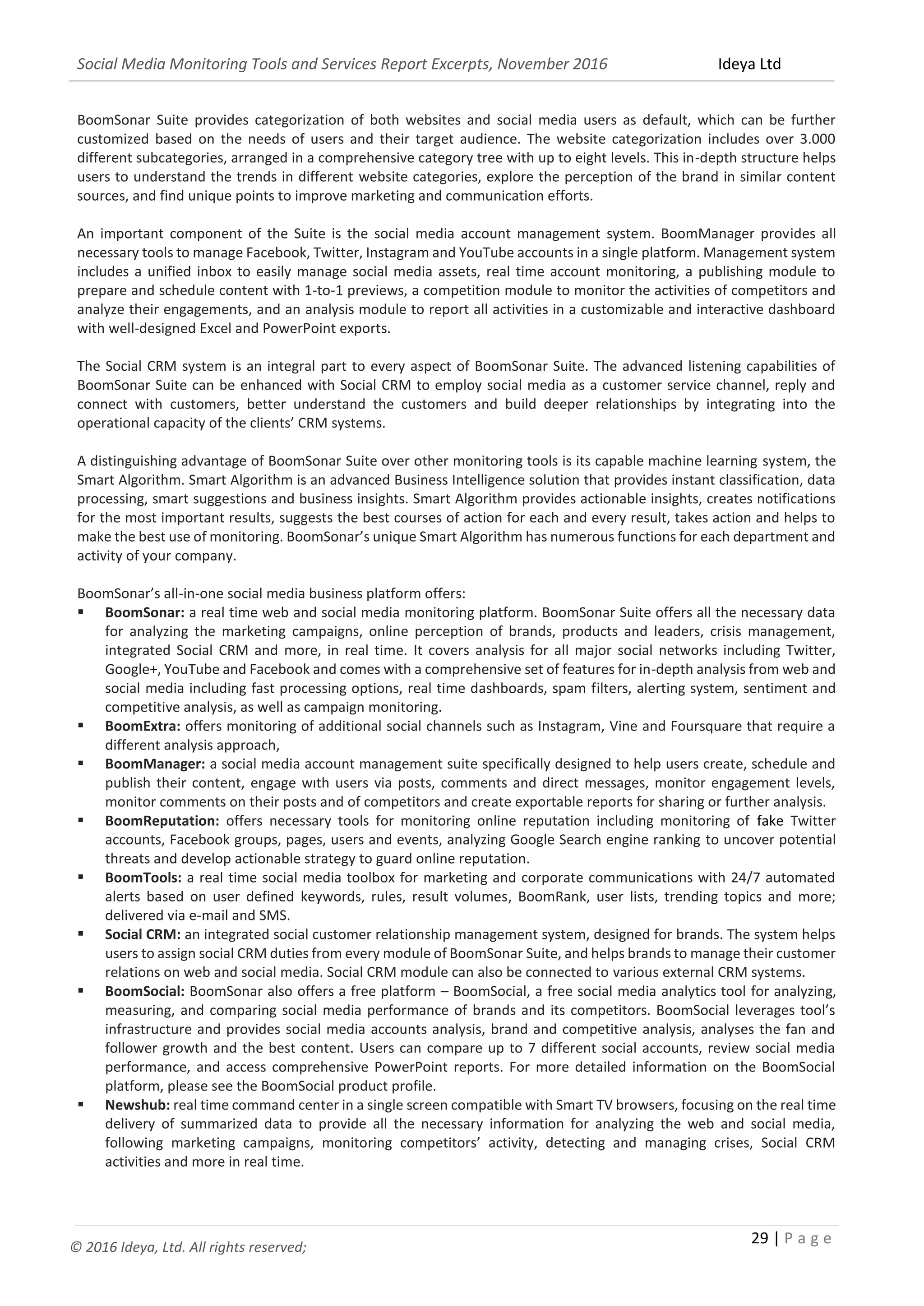 Social Media Monitoring Tools and Services Report Excerpts, November 2016 Ideya Ltd
29 | P a g e
© 2016 Ideya, Ltd. All rights reserved;
BoomSonar Suite provides categorization of both websites and social media users as default, which can be further
customized based on the needs of users and their target audience. The website categorization includes over 3.000
different subcategories, arranged in a comprehensive category tree with up to eight levels. This in-depth structure helps
users to understand the trends in different website categories, explore the perception of the brand in similar content
sources, and find unique points to improve marketing and communication efforts.
An important component of the Suite is the social media account management system. BoomManager provides all
necessary tools to manage Facebook, Twitter, Instagram and YouTube accounts in a single platform. Management system
includes a unified inbox to easily manage social media assets, real time account monitoring, a publishing module to
prepare and schedule content with 1-to-1 previews, a competition module to monitor the activities of competitors and
analyze their engagements, and an analysis module to report all activities in a customizable and interactive dashboard
with well-designed Excel and PowerPoint exports.
The Social CRM system is an integral part to every aspect of BoomSonar Suite. The advanced listening capabilities of
BoomSonar Suite can be enhanced with Social CRM to employ social media as a customer service channel, reply and
connect with customers, better understand the customers and build deeper relationships by integrating into the
operational capacity of the clients’ CRM systems.
A distinguishing advantage of BoomSonar Suite over other monitoring tools is its capable machine learning system, the
Smart Algorithm. Smart Algorithm is an advanced Business Intelligence solution that provides instant classification, data
processing, smart suggestions and business insights. Smart Algorithm provides actionable insights, creates notifications
for the most important results, suggests the best courses of action for each and every result, takes action and helps to
make the best use of monitoring. BoomSonar’s unique Smart Algorithm has numerous functions for each department and
activity of your company.
BoomSonar’s all-in-one social media business platform offers:
 BoomSonar: a real time web and social media monitoring platform. BoomSonar Suite offers all the necessary data
for analyzing the marketing campaigns, online perception of brands, products and leaders, crisis management,
integrated Social CRM and more, in real time. It covers analysis for all major social networks including Twitter,
Google+, YouTube and Facebook and comes with a comprehensive set of features for in-depth analysis from web and
social media including fast processing options, real time dashboards, spam filters, alerting system, sentiment and
competitive analysis, as well as campaign monitoring.
 BoomExtra: offers monitoring of additional social channels such as Instagram, Vine and Foursquare that require a
different analysis approach,
 BoomManager: a social media account management suite specifically designed to help users create, schedule and
publish their content, engage wıth users via posts, comments and direct messages, monitor engagement levels,
monitor comments on their posts and of competitors and create exportable reports for sharing or further analysis.
 BoomReputation: offers necessary tools for monitoring online reputation including monitoring of fake Twitter
accounts, Facebook groups, pages, users and events, analyzing Google Search engine ranking to uncover potential
threats and develop actionable strategy to guard online reputation.
 BoomTools: a real time social media toolbox for marketing and corporate communications with 24/7 automated
alerts based on user defined keywords, rules, result volumes, BoomRank, user lists, trending topics and more;
delivered via e-mail and SMS.
 Social CRM: an integrated social customer relationship management system, designed for brands. The system helps
users to assign social CRM duties from every module of BoomSonar Suite, and helps brands to manage their customer
relations on web and social media. Social CRM module can also be connected to various external CRM systems.
 BoomSocial: BoomSonar also offers a free platform – BoomSocial, a free social media analytics tool for analyzing,
measuring, and comparing social media performance of brands and its competitors. BoomSocial leverages tool’s
infrastructure and provides social media accounts analysis, brand and competitive analysis, analyses the fan and
follower growth and the best content. Users can compare up to 7 different social accounts, review social media
performance, and access comprehensive PowerPoint reports. For more detailed information on the BoomSocial
platform, please see the BoomSocial product profile.
 Newshub: real time command center in a single screen compatible with Smart TV browsers, focusing on the real time
delivery of summarized data to provide all the necessary information for analyzing the web and social media,
following marketing campaigns, monitoring competitors’ activity, detecting and managing crises, Social CRM
activities and more in real time.
 