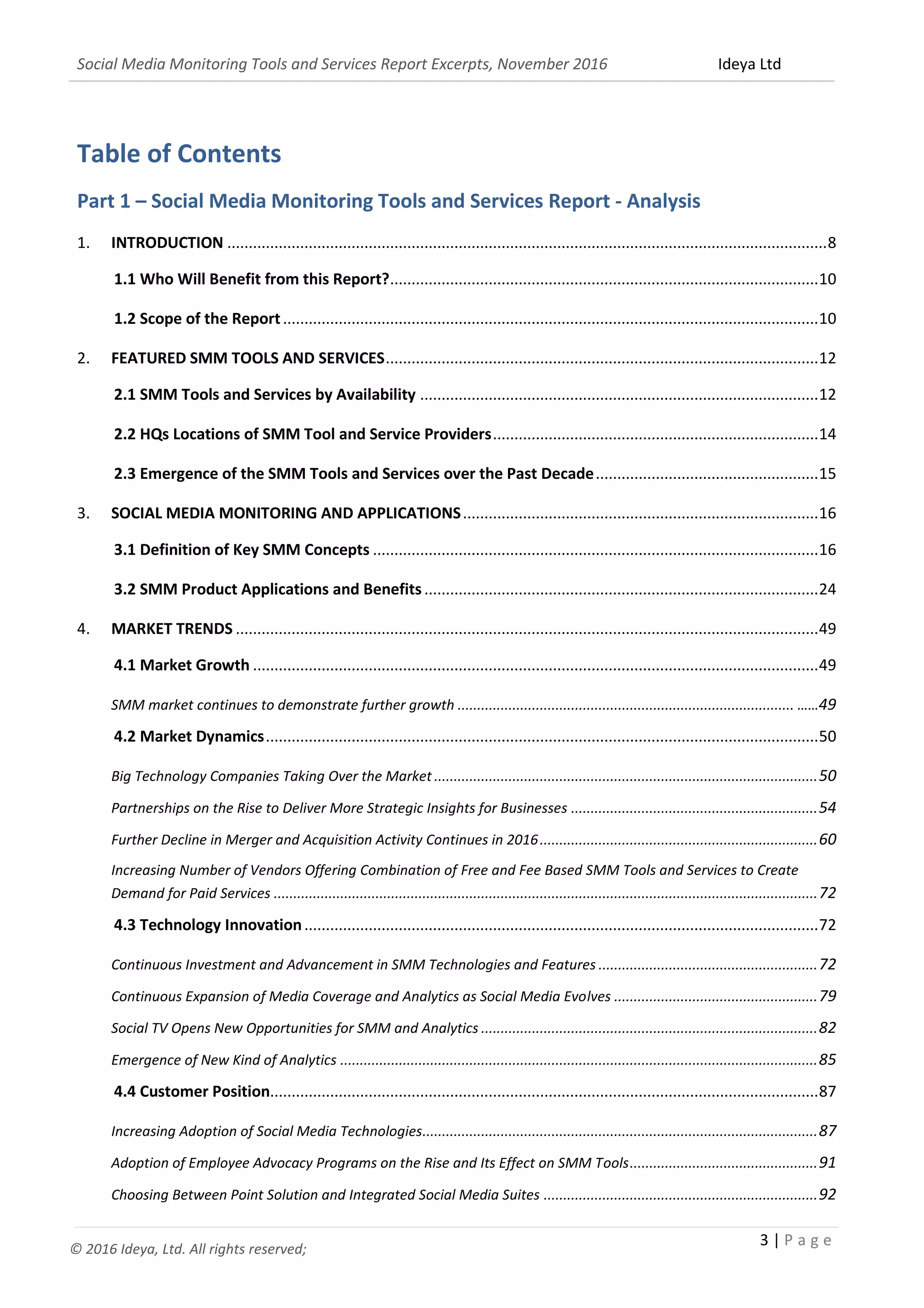 Social Media Monitoring Tools and Services Report Excerpts, November 2016 Ideya Ltd
3 | P a g e
© 2016 Ideya, Ltd. All rights reserved;
Table of Contents
Part 1 – Social Media Monitoring Tools and Services Report - Analysis
1. INTRODUCTION ............................................................................................................................................8
1.1 Who Will Benefit from this Report?....................................................................................................10
1.2 Scope of the Report.............................................................................................................................10
2. FEATURED SMM TOOLS AND SERVICES.....................................................................................................12
2.1 SMM Tools and Services by Availability .............................................................................................12
2.2 HQs Locations of SMM Tool and Service Providers............................................................................14
2.3 Emergence of the SMM Tools and Services over the Past Decade....................................................15
3. SOCIAL MEDIA MONITORING AND APPLICATIONS...................................................................................16
3.1 Definition of Key SMM Concepts ........................................................................................................16
3.2 SMM Product Applications and Benefits............................................................................................24
4. MARKET TRENDS ........................................................................................................................................49
4.1 Market Growth ....................................................................................................................................49
SMM market continues to demonstrate further growth ...................................................................................... ……49
4.2 Market Dynamics.................................................................................................................................50
Big Technology Companies Taking Over the Market ..................................................................................................50
Partnerships on the Rise to Deliver More Strategic Insights for Businesses ...............................................................54
Further Decline in Merger and Acquisition Activity Continues in 2016.......................................................................60
Increasing Number of Vendors Offering Combination of Free and Fee Based SMM Tools and Services to Create
Demand for Paid Services ...........................................................................................................................................72
4.3 Technology Innovation........................................................................................................................72
Continuous Investment and Advancement in SMM Technologies and Features ........................................................72
Continuous Expansion of Media Coverage and Analytics as Social Media Evolves ....................................................79
Social TV Opens New Opportunities for SMM and Analytics ......................................................................................82
Emergence of New Kind of Analytics ..........................................................................................................................85
4.4 Customer Position................................................................................................................................87
Increasing Adoption of Social Media Technologies.....................................................................................................87
Adoption of Employee Advocacy Programs on the Rise and Its Effect on SMM Tools................................................91
Choosing Between Point Solution and Integrated Social Media Suites ......................................................................92
 