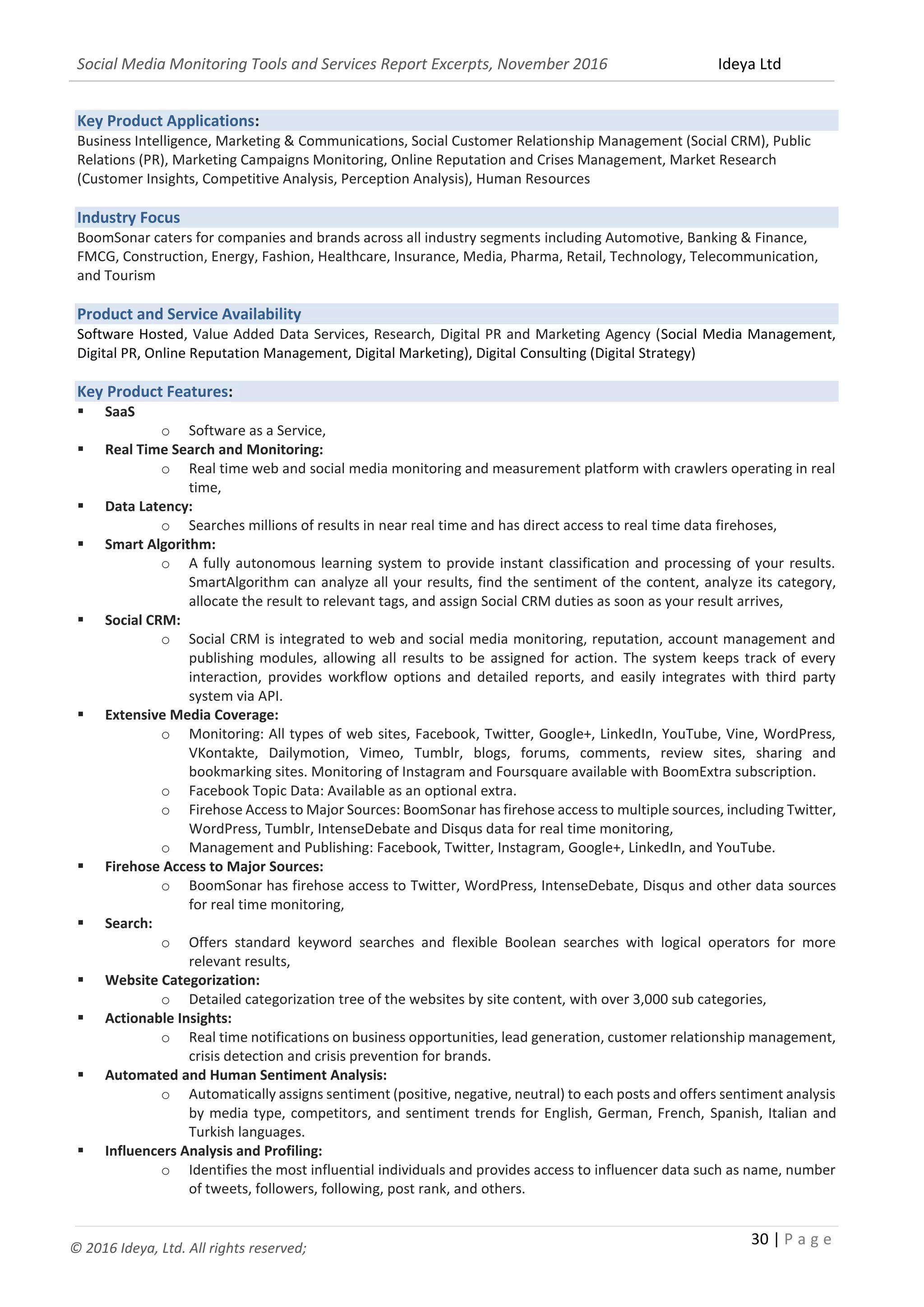 Social Media Monitoring Tools and Services Report Excerpts, November 2016 Ideya Ltd
30 | P a g e
© 2016 Ideya, Ltd. All rights reserved;
Key Product Applications:
Business Intelligence, Marketing & Communications, Social Customer Relationship Management (Social CRM), Public
Relations (PR), Marketing Campaigns Monitoring, Online Reputation and Crises Management, Market Research
(Customer Insights, Competitive Analysis, Perception Analysis), Human Resources
Industry Focus
BoomSonar caters for companies and brands across all industry segments including Automotive, Banking & Finance,
FMCG, Construction, Energy, Fashion, Healthcare, Insurance, Media, Pharma, Retail, Technology, Telecommunication,
and Tourism
Product and Service Availability
Software Hosted, Value Added Data Services, Research, Digital PR and Marketing Agency (Social Media Management,
Digital PR, Online Reputation Management, Digital Marketing), Digital Consulting (Digital Strategy)
Key Product Features:
 SaaS
o Software as a Service,
 Real Time Search and Monitoring:
o Real time web and social media monitoring and measurement platform with crawlers operating in real
time,
 Data Latency:
o Searches millions of results in near real time and has direct access to real time data firehoses,
 Smart Algorithm:
o A fully autonomous learning system to provide instant classification and processing of your results.
SmartAlgorithm can analyze all your results, find the sentiment of the content, analyze its category,
allocate the result to relevant tags, and assign Social CRM duties as soon as your result arrives,
 Social CRM:
o Social CRM is integrated to web and social media monitoring, reputation, account management and
publishing modules, allowing all results to be assigned for action. The system keeps track of every
interaction, provides workflow options and detailed reports, and easily integrates with third party
system via API.
 Extensive Media Coverage:
o Monitoring: All types of web sites, Facebook, Twitter, Google+, LinkedIn, YouTube, Vine, WordPress,
VKontakte, Dailymotion, Vimeo, Tumblr, blogs, forums, comments, review sites, sharing and
bookmarking sites. Monitoring of Instagram and Foursquare available with BoomExtra subscription.
o Facebook Topic Data: Available as an optional extra.
o Firehose Access to Major Sources: BoomSonar has firehose access to multiple sources, including Twitter,
WordPress, Tumblr, IntenseDebate and Disqus data for real time monitoring,
o Management and Publishing: Facebook, Twitter, Instagram, Google+, LinkedIn, and YouTube.
 Firehose Access to Major Sources:
o BoomSonar has firehose access to Twitter, WordPress, IntenseDebate, Disqus and other data sources
for real time monitoring,
 Search:
o Offers standard keyword searches and flexible Boolean searches with logical operators for more
relevant results,
 Website Categorization:
o Detailed categorization tree of the websites by site content, with over 3,000 sub categories,
 Actionable Insights:
o Real time notifications on business opportunities, lead generation, customer relationship management,
crisis detection and crisis prevention for brands.
 Automated and Human Sentiment Analysis:
o Automatically assigns sentiment (positive, negative, neutral) to each posts and offers sentiment analysis
by media type, competitors, and sentiment trends for English, German, French, Spanish, Italian and
Turkish languages.
 Influencers Analysis and Profiling:
o Identifies the most influential individuals and provides access to influencer data such as name, number
of tweets, followers, following, post rank, and others.
 