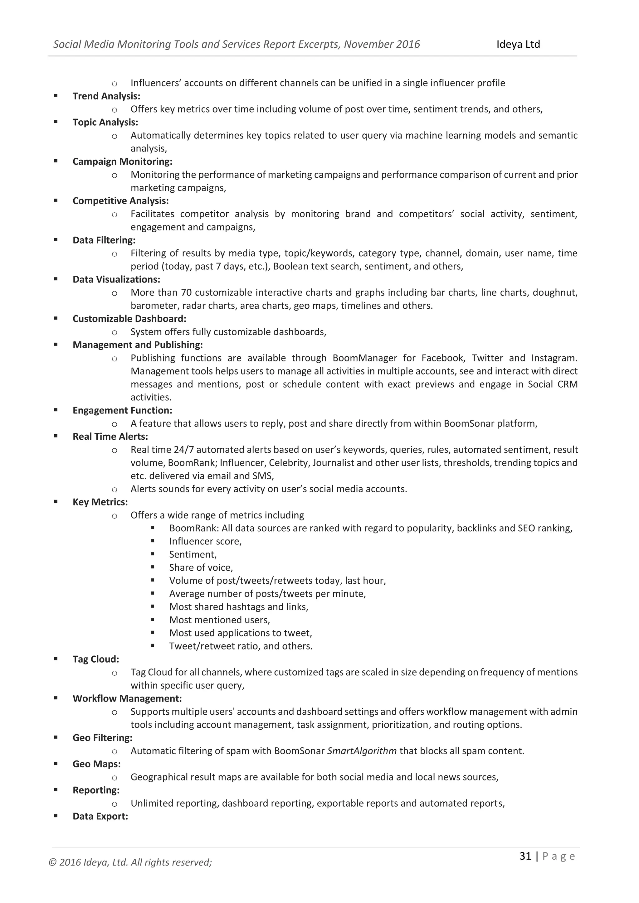 Social Media Monitoring Tools and Services Report Excerpts, November 2016 Ideya Ltd
31 | P a g e
© 2016 Ideya, Ltd. All rights reserved;
o Influencers’ accounts on different channels can be unified in a single influencer profile
 Trend Analysis:
o Offers key metrics over time including volume of post over time, sentiment trends, and others,
 Topic Analysis:
o Automatically determines key topics related to user query via machine learning models and semantic
analysis,
 Campaign Monitoring:
o Monitoring the performance of marketing campaigns and performance comparison of current and prior
marketing campaigns,
 Competitive Analysis:
o Facilitates competitor analysis by monitoring brand and competitors’ social activity, sentiment,
engagement and campaigns,
 Data Filtering:
o Filtering of results by media type, topic/keywords, category type, channel, domain, user name, time
period (today, past 7 days, etc.), Boolean text search, sentiment, and others,
 Data Visualizations:
o More than 70 customizable interactive charts and graphs including bar charts, line charts, doughnut,
barometer, radar charts, area charts, geo maps, timelines and others.
 Customizable Dashboard:
o System offers fully customizable dashboards,
 Management and Publishing:
o Publishing functions are available through BoomManager for Facebook, Twitter and Instagram.
Management tools helps users to manage all activities in multiple accounts, see and interact with direct
messages and mentions, post or schedule content with exact previews and engage in Social CRM
activities.
 Engagement Function:
o A feature that allows users to reply, post and share directly from within BoomSonar platform,
 Real Time Alerts:
o Real time 24/7 automated alerts based on user’s keywords, queries, rules, automated sentiment, result
volume, BoomRank; Influencer, Celebrity, Journalist and other user lists, thresholds, trending topics and
etc. delivered via email and SMS,
o Alerts sounds for every activity on user’s social media accounts.
 Key Metrics:
o Offers a wide range of metrics including
 BoomRank: All data sources are ranked with regard to popularity, backlinks and SEO ranking,
 Influencer score,
 Sentiment,
 Share of voice,
 Volume of post/tweets/retweets today, last hour,
 Average number of posts/tweets per minute,
 Most shared hashtags and links,
 Most mentioned users,
 Most used applications to tweet,
 Tweet/retweet ratio, and others.
 Tag Cloud:
o Tag Cloud for all channels, where customized tags are scaled in size depending on frequency of mentions
within specific user query,
 Workflow Management:
o Supports multiple users' accounts and dashboard settings and offers workflow management with admin
tools including account management, task assignment, prioritization, and routing options.
 Geo Filtering:
o Automatic filtering of spam with BoomSonar SmartAlgorithm that blocks all spam content.
 Geo Maps:
o Geographical result maps are available for both social media and local news sources,
 Reporting:
o Unlimited reporting, dashboard reporting, exportable reports and automated reports,
 