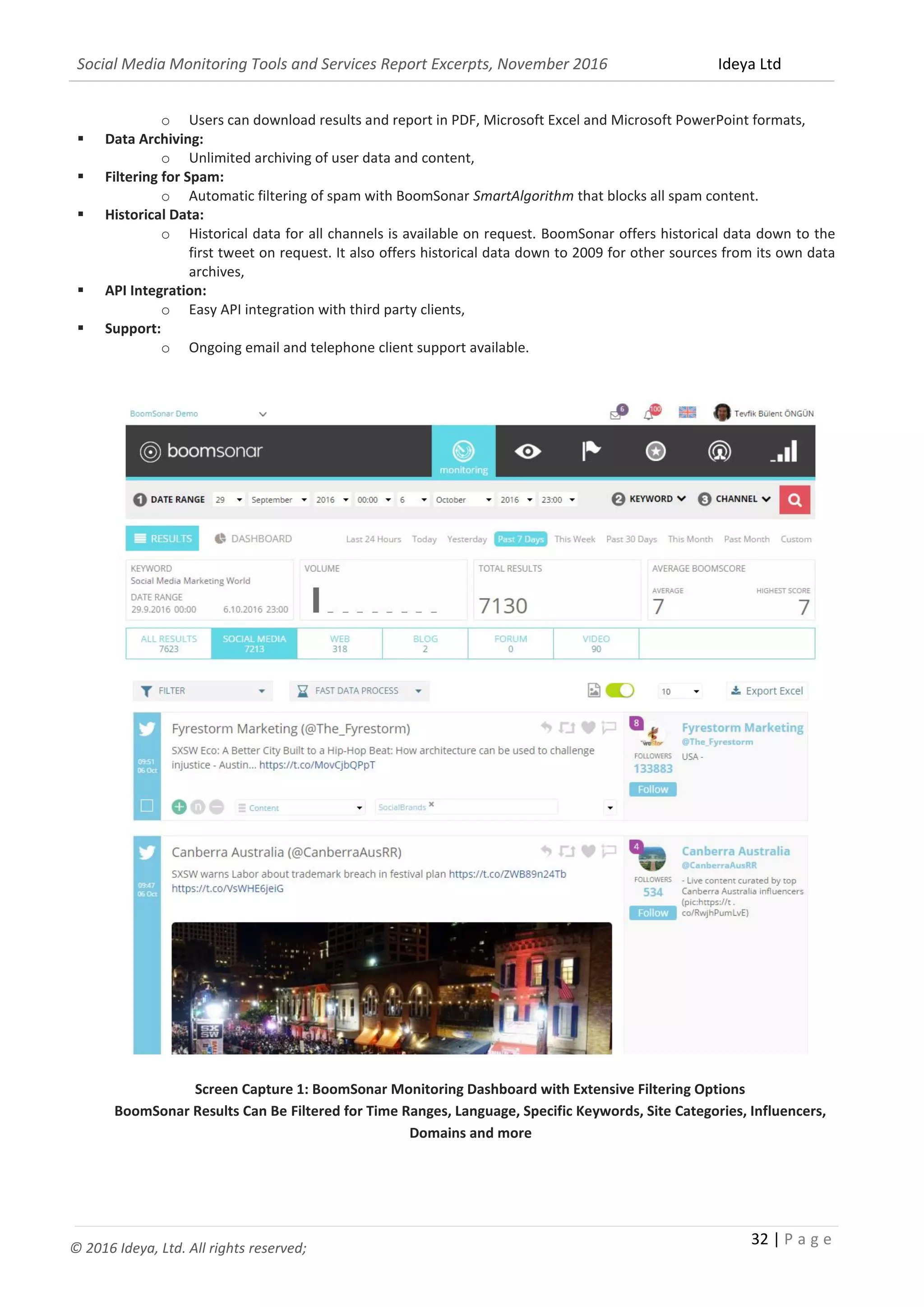Social Media Monitoring Tools and Services Report Excerpts, November 2016 Ideya Ltd
32 | P a g e
© 2016 Ideya, Ltd. All rights reserved;
 Data Export:
o Users can download results and report in PDF, Microsoft Excel and Microsoft PowerPoint formats,
 Data Archiving:
o Unlimited archiving of user data and content,
 Filtering for Spam:
o Automatic filtering of spam with BoomSonar SmartAlgorithm that blocks all spam content.
 Historical Data:
o Historical data for all channels is available on request. BoomSonar offers historical data down to the
first tweet on request. It also offers historical data down to 2009 for other sources from its own data
archives,
 API Integration:
o Easy API integration with third party clients,
 Support:
o Ongoing email and telephone client support available.
Screen Capture 1: BoomSonar Monitoring Dashboard with Extensive Filtering Options
BoomSonar Results Can Be Filtered for Time Ranges, Language, Specific Keywords, Site Categories, Influencers,
Domains and more
 