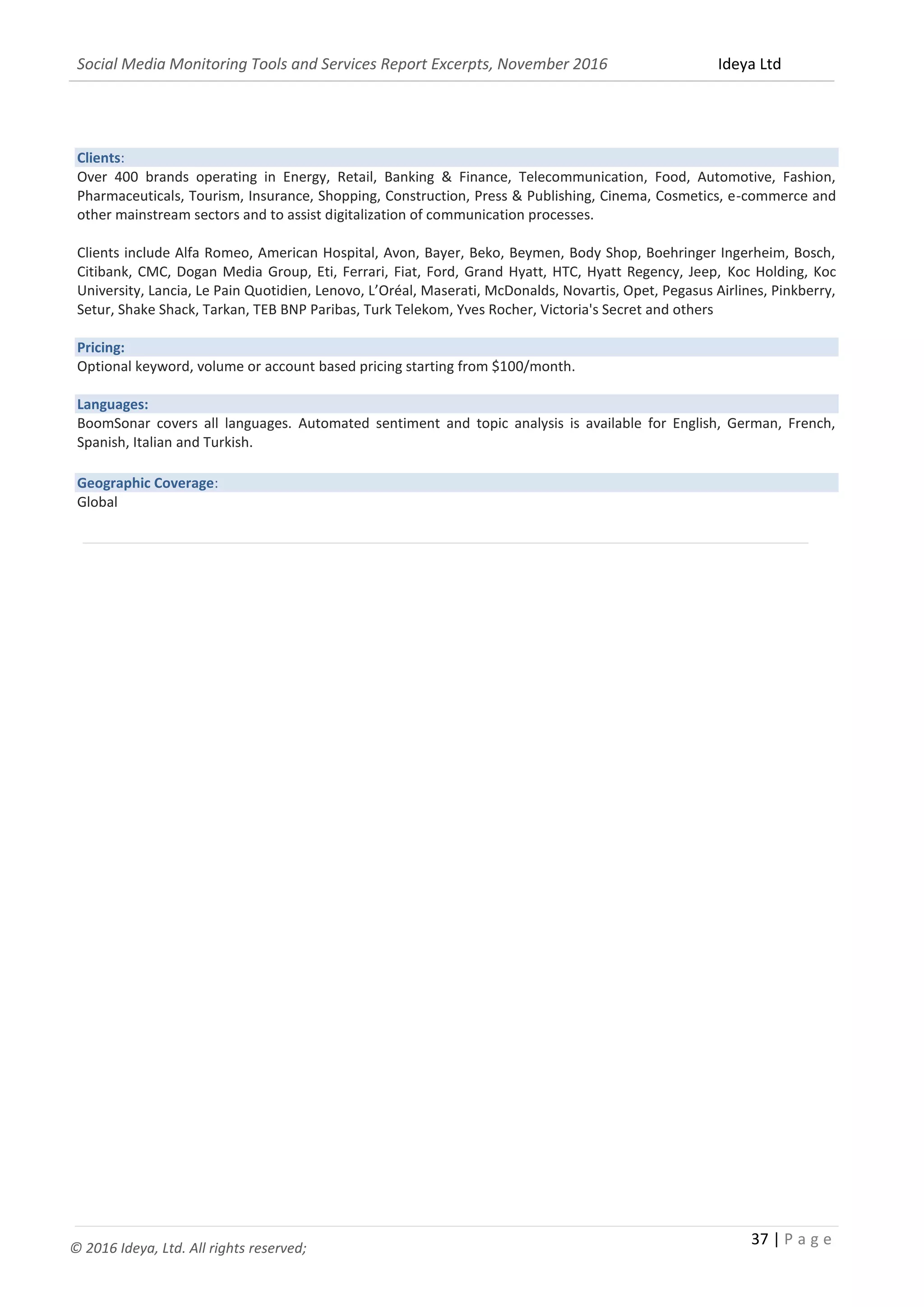 Social Media Monitoring Tools and Services Report Excerpts, November 2016 Ideya Ltd
37 | P a g e
© 2016 Ideya, Ltd. All rights reserved;
Clients:
Over 400 brands operating in Energy, Retail, Banking & Finance, Telecommunication, Food, Automotive, Fashion,
Pharmaceuticals, Tourism, Insurance, Shopping, Construction, Press & Publishing, Cinema, Cosmetics, e-commerce and
other mainstream sectors and to assist digitalization of communication processes.
Clients include Alfa Romeo, American Hospital, Avon, Bayer, Beko, Beymen, Body Shop, Boehringer Ingerheim, Bosch,
Citibank, CMC, Dogan Media Group, Eti, Ferrari, Fiat, Ford, Grand Hyatt, HTC, Hyatt Regency, Jeep, Koc Holding, Koc
University, Lancia, Le Pain Quotidien, Lenovo, L’Oréal, Maserati, McDonalds, Novartis, Opet, Pegasus Airlines, Pinkberry,
Setur, Shake Shack, Tarkan, TEB BNP Paribas, Turk Telekom, Yves Rocher, Victoria's Secret and others
Pricing:
Optional keyword, volume or account based pricing starting from $100/month.
Languages:
BoomSonar covers all languages. Automated sentiment and topic analysis is available for English, German, French,
Spanish, Italian and Turkish.
Geographic Coverage:
Global
______________________________________________________________________________________________
 